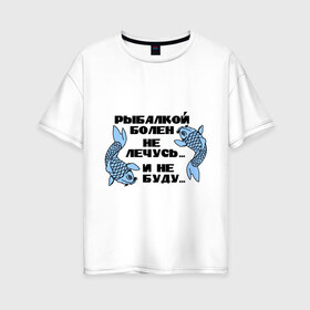 Женская футболка хлопок Oversize с принтом Рыбалкой болен в Кировске, 100% хлопок | свободный крой, круглый ворот, спущенный рукав, длина до линии бедер
 | не лечусь | ноживка | рыба | рыбалка | рыболов | удочка