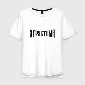 Мужская футболка хлопок Oversize с принтом Я грустный в Кировске, 100% хлопок | свободный крой, круглый ворот, “спинка” длиннее передней части | антибренд | грустный | я | ярусский