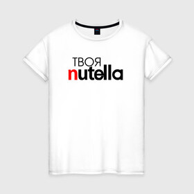 Женская футболка хлопок с принтом Твоя Nutella в Кировске, 100% хлопок | прямой крой, круглый вырез горловины, длина до линии бедер, слегка спущенное плечо | food | nutella | еда | нутелла | нутэлла | сладость | твоя | текст