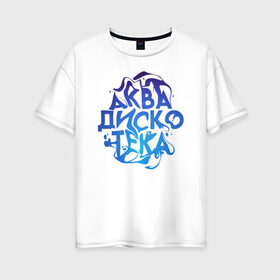 Женская футболка хлопок Oversize с принтом АкваДискоТека в Кировске, 100% хлопок | свободный крой, круглый ворот, спущенный рукав, длина до линии бедер
 | аква | аквадискотека | вода | дискотека | надпись